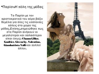 Παρίσι:Η πόλη της μόδας

        Το Παρίσι με τον
αριστοκρατικό του αέρα βάζει
θεμέλια για όλες τις υ π όλοι π ες
     π όλεις στο χώρο της
μόδας .Ε π ίσης ,σημειώθηκε π ως
    στο Παρίσι ανήκουν οι
 μεγαλύτεροι και π αλαιότεροι
   οίκοι ό π ως: Channel,Dior,
  Gaultier, Givenchy, Valentino,
  Giambattista Valli και π ολλοί
              άλλοι .
 