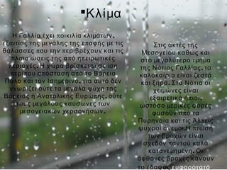 Κλίμα
    Η Γαλλία έχει π οικιλία κλιμάτων ,
εξαιτίας της μεγάλης της ε π αφής με τις         Στις ακτές της
θάλασσες π ου την π εριβρέχουν και τις        Μεσογείου καθώς και
   π λαισιώσεις της α π ό η π ειρωτικές      στο μεγαλύτερο τμήμα
  π εριοχές . Η χώρα βρίσκεται σε ίση        της Νότιας Γαλλίας , τα
   π ερί π ου α π όσταση α π ό το  Βόρειο    καλοκαίρια είναι ζεστά
 Πόλο και τον  Ισημερινό, για αυτό δεν       και ξηρά . Στα Νότια οι
  γνωρίζει ούτε τα μεγάλα ψύχη της               χειμώνες είναι
Βόρειας ή Ανατολικής Ευρώ π ης , ούτε           εξαιρετικά ή π ιοι ,
      τους μεγάλους καύσωνες των             ωστόσο μερικές φορές
       μεσογειακών χερσονήσων .                  φυσούν α π ό τα
                                            Πυρηναία και τις Άλ π εις
                                            ψυχροί άνεμοι.Η π τώση
                                               των βροχών είναι
                                              σχεδόν π αντού καλά
                                                κατανεμημένη . Οι
                                            άφθονες βροχές κάνουν
                                            το έδαφος ευφορότατο.
 