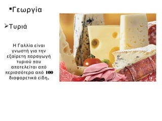 Γεωργία

Τυριά


     Η Γαλλία είναι
    γνωστή για την
 εξαίρετη π αραγωγή
       τυριού π ου
    α π οτελείται α π ό
π ερισσότερα α π ό 100
   διαφορετικά είδη .
 
