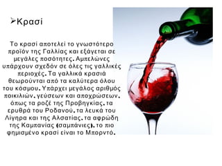 Κρασί

    Το κρασί α π οτελεί το γνωστότερο
   π ροϊόν της Γαλλίας και εξάγεται σε
     μεγάλες π οσότητες . Αμ π ελώνες
υ π άρχουν σχεδόν σε όλες τις γαλλικές
       π εριοχές . Τα γαλλικά κρασιά
   θεωρούνται α π ό τα καλύτερα όλου
του κόσμου . Υ π άρχει μεγάλος αριθμός
 π οικιλιών , γεύσεων και α π οχρώσεων ,
    ό π ως τα ροζέ της Προβηγκίας , τα
   ερυθρά του Ροδανού , τα λευκά του
 Λίγηρα και της Αλσατίας , τα αφρώδη
    της Καμπ ανίας (σαμ π άνιες ), το π ιο
  φημισμένο κρασί είναι το Μ π ορντό .
 