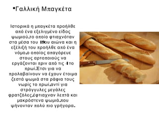 Γαλλική Μ παγκέτα

 Ιστορικά η μπ αγκέτα π ροήλθε
    α π ό ένα εξελιγμένο είδος
  ψωμιού ,το ο π οίο φτιαχνόταν
στα μέσα του 19ου αιώνα και η
  εξέλιξή του π ροήλθε α π ό ένα
    νόμο ,ο ο π οίος α π αγόρευε
       στους αρτο π οιούς να
  εργάζονται π ριν α π ό τις 4 το
          π ρωί .Έτσι για να
π ρολαβαίνουν να έχουν έτοιμα
  ζεστά ψωμιά στα ράφια τους
      νωρίς το π ρωί ,αντί για
       στρόγγυλες μεγάλες
φρατζόλες ,έφτιαχναν λε π τά και
     μακρόστενα ψωμιά ,π ου
 ψήνονταν π ολύ π ιο γρήγορα .
 