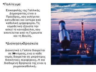 Πολίτευμα
  Ε π ικεφαλής της Γαλλικής
     Δημοκρατίας είναι ο
  Πρόεδρος , π ου εκλέγεται
 κατευθείαν και ύστερα α π ό
  καθολική ψηφοφορία . Τη
    νομοθετική εξουσία την
  ασκεί το κοινοβούλιο , π ου
α π οτελείται α π ό τη Γερουσία
         και τη Βουλή .

 Διοίκηση -Θρησκεία

 Διοικητικά η Γαλλία διαιρείται
   σε 90 νομούς , ενώ ο κάθε
νομός διαιρείται σε μικρότερες
 διοικητικές π εριφέρειες . Η π ιο
διαδομένη θρησκεία της είναι η
       ρωμαιοκαθολική .
 