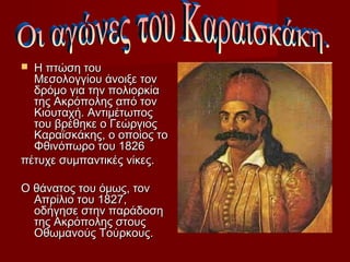  Η πτώση του
  Μεσολογγίου άνοιξε τον
  δρόμο για την πολιορκία
  της Ακρόπολης από τον
  Κιουταχή. Αντιμέτωπος
  του βρέθηκε ο Γεώργιος
  Καραϊσκάκης, ο οποίος το
  Φθινόπωρο του 1826
πέτυχε συμπαντικές νίκες.

Ο θάνατος του όμως, τον
  Απρίλιο του 1827,
  οδήγησε στην παράδοση
  της Ακρόπολης στους
  Οθωμανούς Τούρκους.
 