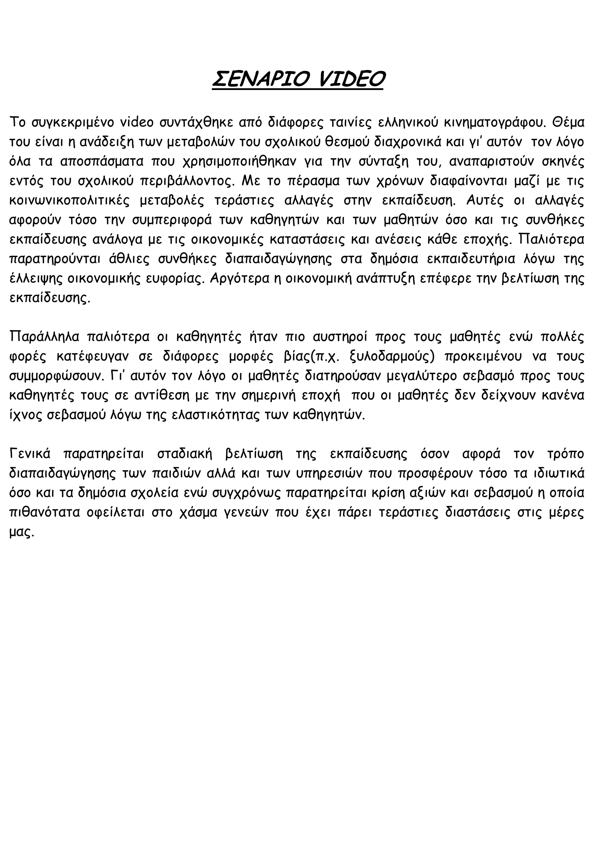 ΣΕΝΑΡΙΟ VIDEO
Το συγκεκριμένο video συντάχθηκε από διάφορες ταινίες ελληνικού κινηματογράφου. Θέμα
του είναι η ανάδειξη των μεταβολών του σχολικού θεσμού διαχρονικά και γι’ αυτόν τον λόγο
όλα τα αποσπάσματα που χρησιμοποιήθηκαν για την σύνταξη του, αναπαριστούν σκηνές
εντός του σχολικού περιβάλλοντος. Με το πέρασμα των χρόνων διαφαίνονται μαζί με τις
κοινωνικοπολιτικές μεταβολές τεράστιες αλλαγές στην εκπαίδευση. Αυτές οι αλλαγές
αφορούν τόσο την συμπεριφορά των καθηγητών και των μαθητών όσο και τις συνθήκες
εκπαίδευσης ανάλογα με τις οικονομικές καταστάσεις και ανέσεις κάθε εποχής. Παλιότερα
παρατηρούνται άθλιες συνθήκες διαπαιδαγώγησης στα δημόσια εκπαιδευτήρια λόγω της
έλλειψης οικονομικής ευφορίας. Αργότερα η οικονομική ανάπτυξη επέφερε την βελτίωση της
εκπαίδευσης.

Παράλληλα παλιότερα οι καθηγητές ήταν πιο αυστηροί προς τους μαθητές ενώ πολλές
φορές κατέφευγαν σε διάφορες μορφές βίας(π.χ. ξυλοδαρμούς) προκειμένου να τους
συμμορφώσουν. Γι’ αυτόν τον λόγο οι μαθητές διατηρούσαν μεγαλύτερο σεβασμό προς τους
καθηγητές τους σε αντίθεση με την σημερινή εποχή που οι μαθητές δεν δείχνουν κανένα
ίχνος σεβασμού λόγω της ελαστικότητας των καθηγητών.

Γενικά παρατηρείται σταδιακή βελτίωση της εκπαίδευσης όσον αφορά τον τρόπο
διαπαιδαγώγησης των παιδιών αλλά και των υπηρεσιών που προσφέρουν τόσο τα ιδιωτικά
όσο και τα δημόσια σχολεία ενώ συγχρόνως παρατηρείται κρίση αξιών και σεβασμού η οποία
πιθανότατα οφείλεται στο χάσμα γενεών που έχει πάρει τεράστιες διαστάσεις στις μέρες
μας.
 
