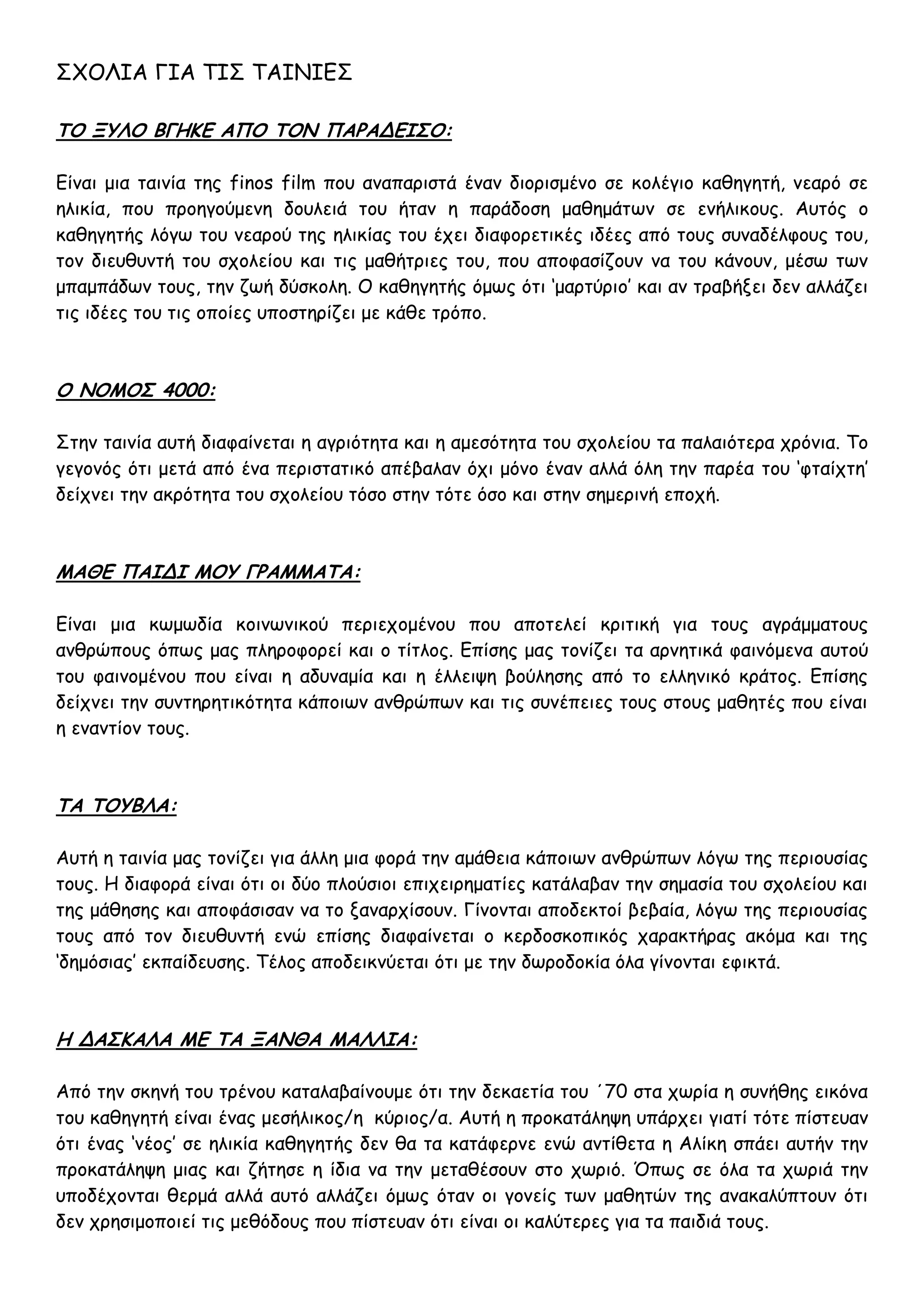 ΣΧΟΛΙΑ ΓΙΑ ΤΙΣ ΤΑΙΝΙΕΣ

ΤΟ ΞΥΛΟ ΒΓΗΚΕ ΑΠΟ ΤΟΝ ΠΑΡΑΔΕΙΣΟ:

Είναι μια ταινία της finos film που αναπαριστά έναν διορισμένο σε κολέγιο καθηγητή, νεαρό σε
ηλικία, που προηγούμενη δουλειά του ήταν η παράδοση μαθημάτων σε ενήλικους. Αυτός ο
καθηγητής λόγω του νεαρού της ηλικίας του έχει διαφορετικές ιδέες από τους συναδέλφους του,
τον διευθυντή του σχολείου και τις μαθήτριες του, που αποφασίζουν να του κάνουν, μέσω των
μπαμπάδων τους, την ζωή δύσκολη. Ο καθηγητής όμως ότι ‘μαρτύριο’ και αν τραβήξει δεν αλλάζει
τις ιδέες του τις οποίες υποστηρίζει με κάθε τρόπο.



Ο ΝΟΜΟΣ 4000:

Στην ταινία αυτή διαφαίνεται η αγριότητα και η αμεσότητα του σχολείου τα παλαιότερα χρόνια. Το
γεγονός ότι μετά από ένα περιστατικό απέβαλαν όχι μόνο έναν αλλά όλη την παρέα του ‘φταίχτη’
δείχνει την ακρότητα του σχολείου τόσο στην τότε όσο και στην σημερινή εποχή.



ΜΑΘΕ ΠΑΙΔΙ ΜΟΥ ΓΡΑΜΜΑΤΑ:

Είναι μια κωμωδία κοινωνικού περιεχομένου που αποτελεί κριτική για τους αγράμματους
ανθρώπους όπως μας πληροφορεί και ο τίτλος. Επίσης μας τονίζει τα αρνητικά φαινόμενα αυτού
του φαινομένου που είναι η αδυναμία και η έλλειψη βούλησης από το ελληνικό κράτος. Επίσης
δείχνει την συντηρητικότητα κάποιων ανθρώπων και τις συνέπειες τους στους μαθητές που είναι
η εναντίον τους.



ΤΑ ΤΟΥΒΛΑ:

Αυτή η ταινία μας τονίζει για άλλη μια φορά την αμάθεια κάποιων ανθρώπων λόγω της περιουσίας
τους. Η διαφορά είναι ότι οι δύο πλούσιοι επιχειρηματίες κατάλαβαν την σημασία του σχολείου και
της μάθησης και αποφάσισαν να το ξαναρχίσουν. Γίνονται αποδεκτοί βεβαία, λόγω της περιουσίας
τους από τον διευθυντή ενώ επίσης διαφαίνεται ο κερδοσκοπικός χαρακτήρας ακόμα και της
‘δημόσιας’ εκπαίδευσης. Τέλος αποδεικνύεται ότι με την δωροδοκία όλα γίνονται εφικτά.



Η ΔΑΣΚΑΛΑ ΜΕ ΤΑ ΞΑΝΘΑ ΜΑΛΛΙΑ:

Από την σκηνή του τρένου καταλαβαίνουμε ότι την δεκαετία του ΄70 στα χωρία η συνήθης εικόνα
του καθηγητή είναι ένας μεσήλικος/η κύριος/α. Αυτή η προκατάληψη υπάρχει γιατί τότε πίστευαν
ότι ένας ‘νέος’ σε ηλικία καθηγητής δεν θα τα κατάφερνε ενώ αντίθετα η Αλίκη σπάει αυτήν την
προκατάληψη μιας και ζήτησε η ίδια να την μεταθέσουν στο χωριό. Όπως σε όλα τα χωριά την
υποδέχονται θερμά αλλά αυτό αλλάζει όμως όταν οι γονείς των μαθητών της ανακαλύπτουν ότι
δεν χρησιμοποιεί τις μεθόδους που πίστευαν ότι είναι οι καλύτερες για τα παιδιά τους.
 