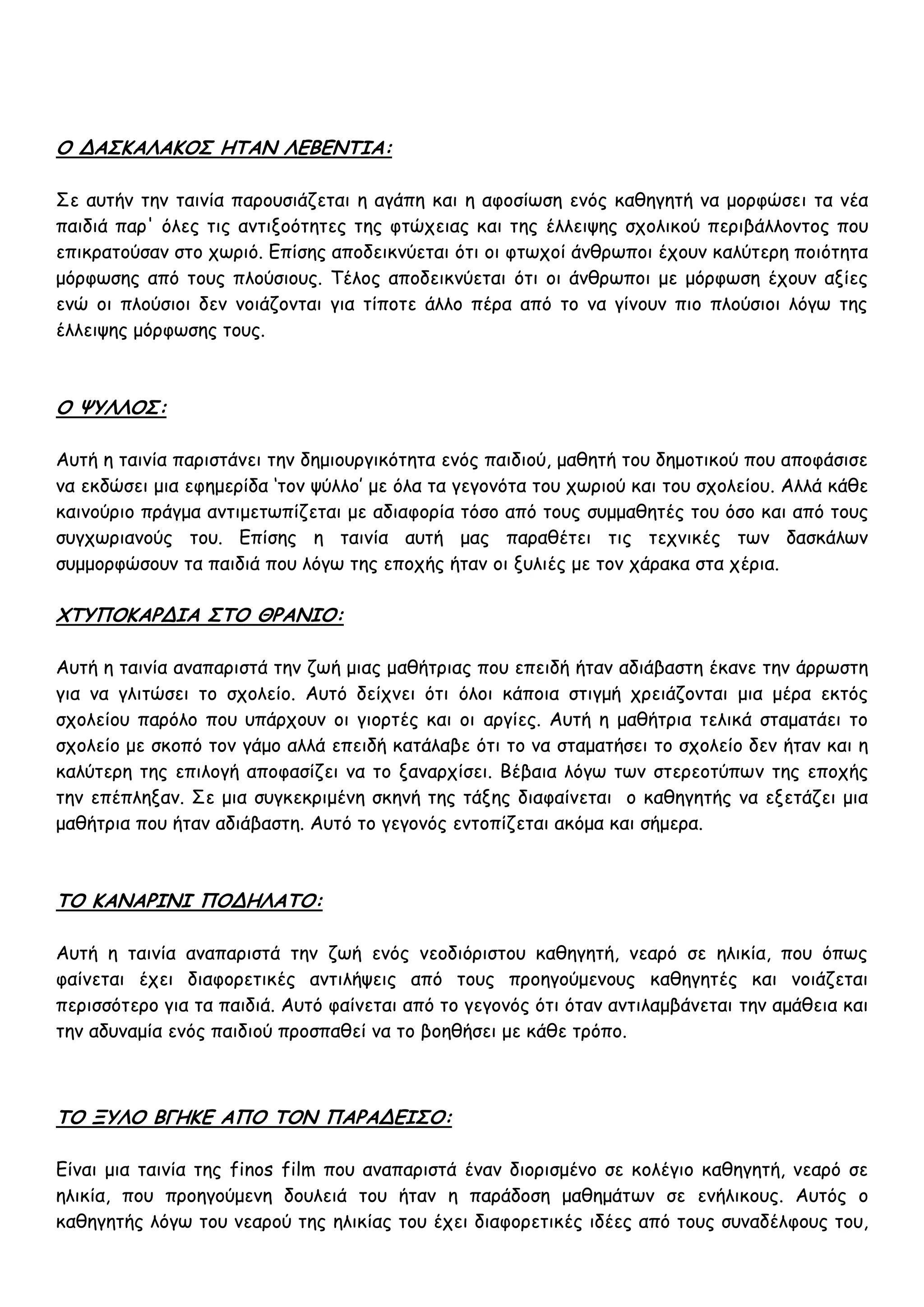 Ο ΔΑΣΚΑΛΑΚΟΣ ΗΤΑΝ ΛΕΒΕΝΤΙΑ:

Σε αυτήν την ταινία παρουσιάζεται η αγάπη και η αφοσίωση ενός καθηγητή να μορφώσει τα νέα
παιδιά παρ' όλες τις αντιξοότητες της φτώχειας και της έλλειψης σχολικού περιβάλλοντος που
επικρατούσαν στο χωριό. Επίσης αποδεικνύεται ότι οι φτωχοί άνθρωποι έχουν καλύτερη ποιότητα
μόρφωσης από τους πλούσιους. Τέλος αποδεικνύεται ότι οι άνθρωποι με μόρφωση έχουν αξίες
ενώ οι πλούσιοι δεν νοιάζονται για τίποτε άλλο πέρα από το να γίνουν πιο πλούσιοι λόγω της
έλλειψης μόρφωσης τους.



Ο ΨΥΛΛΟΣ:

Αυτή η ταινία παριστάνει την δημιουργικότητα ενός παιδιού, μαθητή του δημοτικού που αποφάσισε
να εκδώσει μια εφημερίδα ‘τον ψύλλο’ με όλα τα γεγονότα του χωριού και του σχολείου. Αλλά κάθε
καινούριο πράγμα αντιμετωπίζεται με αδιαφορία τόσο από τους συμμαθητές του όσο και από τους
συγχωριανούς του. Επίσης η ταινία αυτή μας παραθέτει τις τεχνικές των δασκάλων
συμμορφώσουν τα παιδιά που λόγω της εποχής ήταν οι ξυλιές με τον χάρακα στα χέρια.

ΧΤΥΠΟΚΑΡΔΙΑ ΣΤΟ ΘΡΑΝΙΟ:

Αυτή η ταινία αναπαριστά την ζωή μιας μαθήτριας που επειδή ήταν αδιάβαστη έκανε την άρρωστη
για να γλιτώσει το σχολείο. Αυτό δείχνει ότι όλοι κάποια στιγμή χρειάζονται μια μέρα εκτός
σχολείου παρόλο που υπάρχουν οι γιορτές και οι αργίες. Αυτή η μαθήτρια τελικά σταματάει το
σχολείο με σκοπό τον γάμο αλλά επειδή κατάλαβε ότι το να σταματήσει το σχολείο δεν ήταν και η
καλύτερη της επιλογή αποφασίζει να το ξαναρχίσει. Βέβαια λόγω των στερεοτύπων της εποχής
την επέπληξαν. Σε μια συγκεκριμένη σκηνή της τάξης διαφαίνεται ο καθηγητής να εξετάζει μια
μαθήτρια που ήταν αδιάβαστη. Αυτό το γεγονός εντοπίζεται ακόμα και σήμερα.



ΤΟ ΚΑΝΑΡΙΝΙ ΠΟΔΗΛΑΤΟ:

Αυτή η ταινία αναπαριστά την ζωή ενός νεοδιόριστου καθηγητή, νεαρό σε ηλικία, που όπως
φαίνεται έχει διαφορετικές αντιλήψεις από τους προηγούμενους καθηγητές και νοιάζεται
περισσότερο για τα παιδιά. Αυτό φαίνεται από το γεγονός ότι όταν αντιλαμβάνεται την αμάθεια και
την αδυναμία ενός παιδιού προσπαθεί να το βοηθήσει με κάθε τρόπο.



ΤΟ ΞΥΛΟ ΒΓΗΚΕ ΑΠΟ ΤΟΝ ΠΑΡΑΔΕΙΣΟ:

Είναι μια ταινία της finos film που αναπαριστά έναν διορισμένο σε κολέγιο καθηγητή, νεαρό σε
ηλικία, που προηγούμενη δουλειά του ήταν η παράδοση μαθημάτων σε ενήλικους. Αυτός ο
καθηγητής λόγω του νεαρού της ηλικίας του έχει διαφορετικές ιδέες από τους συναδέλφους του,
 