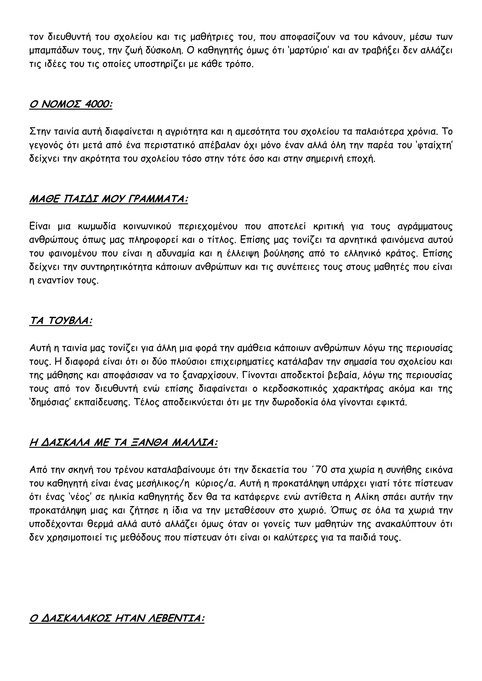 τον διευθυντή του σχολείου και τις μαθήτριες του, που αποφασίζουν να του κάνουν, μέσω των
μπαμπάδων τους, την ζωή δύσκολη. Ο καθηγητής όμως ότι ‘μαρτύριο’ και αν τραβήξει δεν αλλάζει
τις ιδέες του τις οποίες υποστηρίζει με κάθε τρόπο.



Ο ΝΟΜΟΣ 4000:

Στην ταινία αυτή διαφαίνεται η αγριότητα και η αμεσότητα του σχολείου τα παλαιότερα χρόνια. Το
γεγονός ότι μετά από ένα περιστατικό απέβαλαν όχι μόνο έναν αλλά όλη την παρέα του ‘φταίχτη’
δείχνει την ακρότητα του σχολείου τόσο στην τότε όσο και στην σημερινή εποχή.



ΜΑΘΕ ΠΑΙΔΙ ΜΟΥ ΓΡΑΜΜΑΤΑ:

Είναι μια κωμωδία κοινωνικού περιεχομένου που αποτελεί κριτική για τους αγράμματους
ανθρώπους όπως μας πληροφορεί και ο τίτλος. Επίσης μας τονίζει τα αρνητικά φαινόμενα αυτού
του φαινομένου που είναι η αδυναμία και η έλλειψη βούλησης από το ελληνικό κράτος. Επίσης
δείχνει την συντηρητικότητα κάποιων ανθρώπων και τις συνέπειες τους στους μαθητές που είναι
η εναντίον τους.



ΤΑ ΤΟΥΒΛΑ:

Αυτή η ταινία μας τονίζει για άλλη μια φορά την αμάθεια κάποιων ανθρώπων λόγω της περιουσίας
τους. Η διαφορά είναι ότι οι δύο πλούσιοι επιχειρηματίες κατάλαβαν την σημασία του σχολείου και
της μάθησης και αποφάσισαν να το ξαναρχίσουν. Γίνονται αποδεκτοί βεβαία, λόγω της περιουσίας
τους από τον διευθυντή ενώ επίσης διαφαίνεται ο κερδοσκοπικός χαρακτήρας ακόμα και της
‘δημόσιας’ εκπαίδευσης. Τέλος αποδεικνύεται ότι με την δωροδοκία όλα γίνονται εφικτά.



Η ΔΑΣΚΑΛΑ ΜΕ ΤΑ ΞΑΝΘΑ ΜΑΛΛΙΑ:

Από την σκηνή του τρένου καταλαβαίνουμε ότι την δεκαετία του ΄70 στα χωρία η συνήθης εικόνα
του καθηγητή είναι ένας μεσήλικος/η κύριος/α. Αυτή η προκατάληψη υπάρχει γιατί τότε πίστευαν
ότι ένας ‘νέος’ σε ηλικία καθηγητής δεν θα τα κατάφερνε ενώ αντίθετα η Αλίκη σπάει αυτήν την
προκατάληψη μιας και ζήτησε η ίδια να την μεταθέσουν στο χωριό. Όπως σε όλα τα χωριά την
υποδέχονται θερμά αλλά αυτό αλλάζει όμως όταν οι γονείς των μαθητών της ανακαλύπτουν ότι
δεν χρησιμοποιεί τις μεθόδους που πίστευαν ότι είναι οι καλύτερες για τα παιδιά τους.




Ο ΔΑΣΚΑΛΑΚΟΣ ΗΤΑΝ ΛΕΒΕΝΤΙΑ:
 