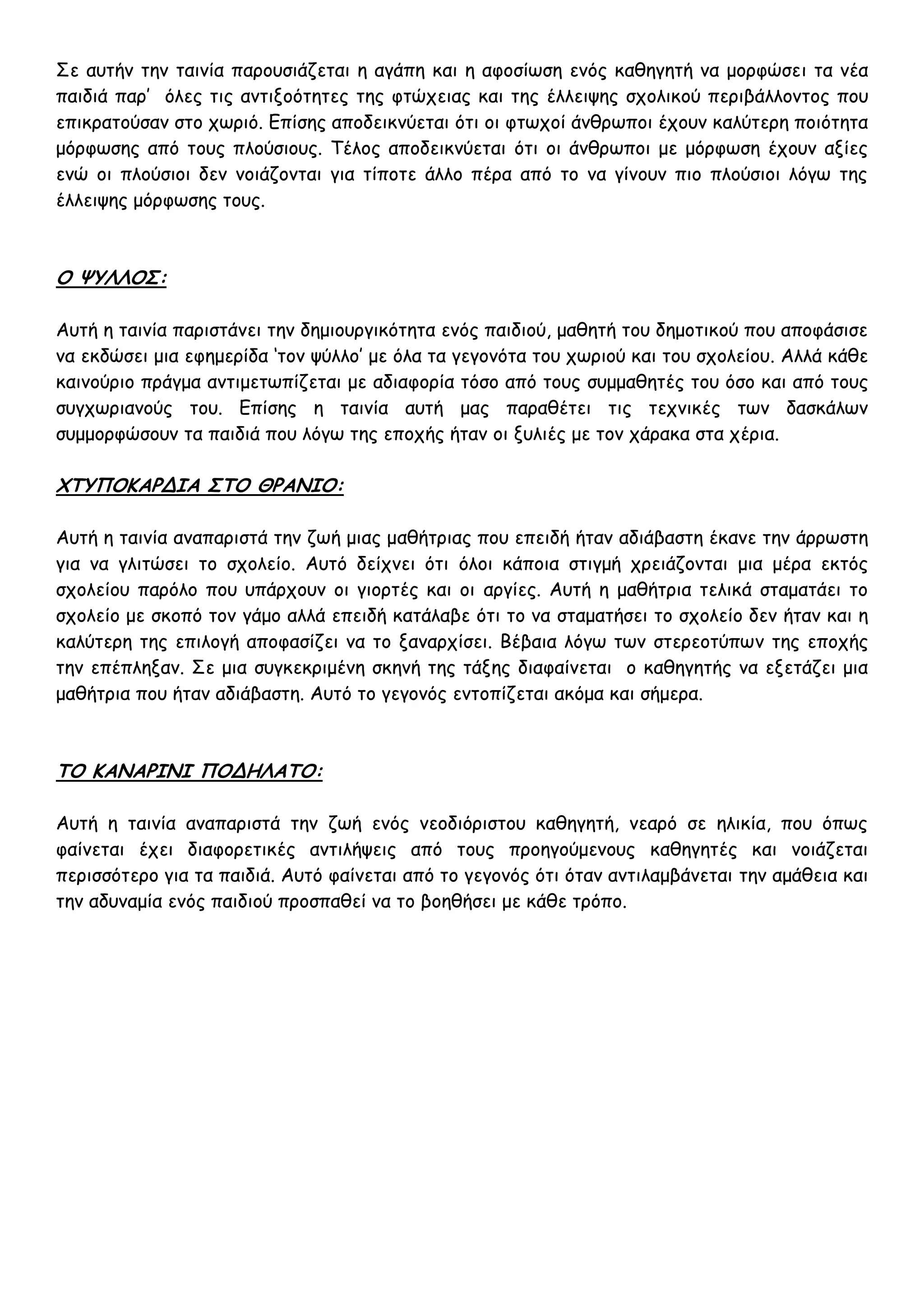 Σε αυτήν την ταινία παρουσιάζεται η αγάπη και η αφοσίωση ενός καθηγητή να μορφώσει τα νέα
παιδιά παρ’ όλες τις αντιξοότητες της φτώχειας και της έλλειψης σχολικού περιβάλλοντος που
επικρατούσαν στο χωριό. Επίσης αποδεικνύεται ότι οι φτωχοί άνθρωποι έχουν καλύτερη ποιότητα
μόρφωσης από τους πλούσιους. Τέλος αποδεικνύεται ότι οι άνθρωποι με μόρφωση έχουν αξίες
ενώ οι πλούσιοι δεν νοιάζονται για τίποτε άλλο πέρα από το να γίνουν πιο πλούσιοι λόγω της
έλλειψης μόρφωσης τους.



Ο ΨΥΛΛΟΣ:

Αυτή η ταινία παριστάνει την δημιουργικότητα ενός παιδιού, μαθητή του δημοτικού που αποφάσισε
να εκδώσει μια εφημερίδα ‘τον ψύλλο’ με όλα τα γεγονότα του χωριού και του σχολείου. Αλλά κάθε
καινούριο πράγμα αντιμετωπίζεται με αδιαφορία τόσο από τους συμμαθητές του όσο και από τους
συγχωριανούς του. Επίσης η ταινία αυτή μας παραθέτει τις τεχνικές των δασκάλων
συμμορφώσουν τα παιδιά που λόγω της εποχής ήταν οι ξυλιές με τον χάρακα στα χέρια.

ΧΤΥΠΟΚΑΡΔΙΑ ΣΤΟ ΘΡΑΝΙΟ:

Αυτή η ταινία αναπαριστά την ζωή μιας μαθήτριας που επειδή ήταν αδιάβαστη έκανε την άρρωστη
για να γλιτώσει το σχολείο. Αυτό δείχνει ότι όλοι κάποια στιγμή χρειάζονται μια μέρα εκτός
σχολείου παρόλο που υπάρχουν οι γιορτές και οι αργίες. Αυτή η μαθήτρια τελικά σταματάει το
σχολείο με σκοπό τον γάμο αλλά επειδή κατάλαβε ότι το να σταματήσει το σχολείο δεν ήταν και η
καλύτερη της επιλογή αποφασίζει να το ξαναρχίσει. Βέβαια λόγω των στερεοτύπων της εποχής
την επέπληξαν. Σε μια συγκεκριμένη σκηνή της τάξης διαφαίνεται ο καθηγητής να εξετάζει μια
μαθήτρια που ήταν αδιάβαστη. Αυτό το γεγονός εντοπίζεται ακόμα και σήμερα.



ΤΟ ΚΑΝΑΡΙΝΙ ΠΟΔΗΛΑΤΟ:

Αυτή η ταινία αναπαριστά την ζωή ενός νεοδιόριστου καθηγητή, νεαρό σε ηλικία, που όπως
φαίνεται έχει διαφορετικές αντιλήψεις από τους προηγούμενους καθηγητές και νοιάζεται
περισσότερο για τα παιδιά. Αυτό φαίνεται από το γεγονός ότι όταν αντιλαμβάνεται την αμάθεια και
την αδυναμία ενός παιδιού προσπαθεί να το βοηθήσει με κάθε τρόπο.
 