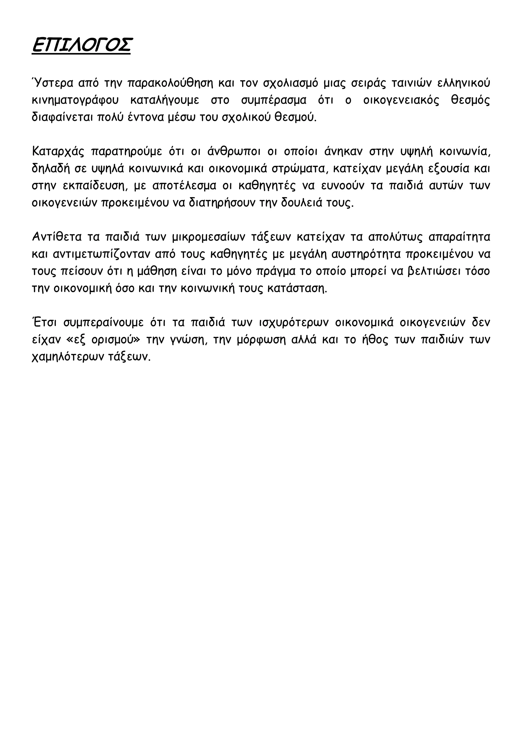 ΕΠΙΛΟΓΟΣ
Ύστερα από την παρακολούθηση και τον σχολιασμό μιας σειράς ταινιών ελληνικού
κινηματογράφου καταλήγουμε στο συμπέρασμα ότι ο οικογενειακός θεσμός
διαφαίνεται πολύ έντονα μέσω του σχολικού θεσμού.

Καταρχάς παρατηρούμε ότι οι άνθρωποι οι οποίοι άνηκαν στην υψηλή κοινωνία,
δηλαδή σε υψηλά κοινωνικά και οικονομικά στρώματα, κατείχαν μεγάλη εξουσία και
στην εκπαίδευση, με αποτέλεσμα οι καθηγητές να ευνοούν τα παιδιά αυτών των
οικογενειών προκειμένου να διατηρήσουν την δουλειά τους.

Αντίθετα τα παιδιά των μικρομεσαίων τάξεων κατείχαν τα απολύτως απαραίτητα
και αντιμετωπίζονταν από τους καθηγητές με μεγάλη αυστηρότητα προκειμένου να
τους πείσουν ότι η μάθηση είναι το μόνο πράγμα το οποίο μπορεί να βελτιώσει τόσο
την οικονομική όσο και την κοινωνική τους κατάσταση.

Έτσι συμπεραίνουμε ότι τα παιδιά των ισχυρότερων οικονομικά οικογενειών δεν
είχαν «εξ ορισμού» την γνώση, την μόρφωση αλλά και το ήθος των παιδιών των
χαμηλότερων τάξεων.
 