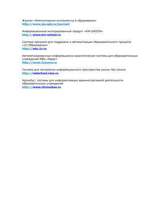 Журнал «Компьютерные инструменты в образовании»
http://www.ipo.spb.ru/journal/

Информационный интегрированный продукт «КМ-ШКОЛА»
http://www.km-school.ru

Система программ для поддержки и автоматизации образовательного процесса
«1С:Образование»
http://edu.1c.ru

Автоматизированные информационно-аналитические системы для образовательных
учреждений ИВЦ «Аверс»
http://www.iicavers.ru

Система для построения информационного пространства школы Net Школа
http://netschool.roos.ru

Хронобус: системы для информатизации административной деятельности
образовательных учреждений
http://www.chronobus.ru
 