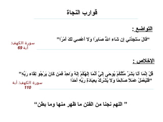 ‫قوارب النجاة‬

                                                                                                                                                                ‫التواضع :‬
                                                           ‫“ قال ستجدن ي إ ن شاء الل صابرا ول أعص ي لك أمرا”‬
                                                             ‫هَّ مَ  يِ “اً مَ مَ مَ ًرْ  يِ مَ مَ مَ ًرْ “اً‬
                                                                                                          ‫باَص ُ‬ ‫مَ مَ مَ مَ  يِ باَص ُ  يِ  يِ مَ‬
‫سورة الكهف:‬
   ‫أية 96‬


                                                                                                                                                                ‫اللخل ص :‬

    ‫قل إنما أنا بشر مثلكم يوح ى إل ي أنما إلهكم إله واحد فمن كا ن يرجو لقاء ربه”‬
     ‫باَص ُ ًرْ  يِ هَّ مَ مَ مَ مَ مَ ف ٌ هِّ ًرْباَص ُ باَص ُ ًرْ باَص ُ مَ  يِ مَ هَّ مَ هَّ مَ  يِمَ باَص ُ باَص ُ ًرْ  يِ مَ ف ٌ مَ  يِ ف ٌ مَ مَ مَ مَ مَ ًرْ باَص ُ  يِ مَ مَ هِّ  يِ‬
‫سورة الكهف: أية‬                                           ‫“ فليعمل عمل صالحا ول يشرك بعبادة ربه أحدا‬
                                                           ‫مَ ًرْ مَ ًرْ مَ ًرْ مَ مَ “اً مَ  يِ “اً مَ مَ باَص ُ ًرْ  يِ ًرْ  يِ  يِ مَ مَ  يِ مَ هِّ  يِ مَ مَ “اً‬
               ‫011‬



                             ‫” اللهم نجنا من الفتن ما ظهر منها وما بطن“‬
 