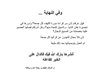 ‫وف ي النهاية ...‬

   ‫فهل عرفتم إذن سر قراءة سورة الكهف كل جمعة؟ ودورها في‬
‫تبصيرنا بفتن الدنيا ، والسبيل للنجاة منها؟ وهل أدركتم فضلها العضيم‬
                                ‫علينا بعصمتنا من المسيح الدجال؟‬
                         ‫إذن فل مجال للتهاون عن قرأتها كل جمعة‬
                                     ‫ُ‬
                                     ‫ثم العمل بتوصياتها بعد ذلك طبعا‬


            ‫أنشرها بارك الل فيك فالدال عل ى‬
                      ‫الخير كفاعله‬
        ‫و السل م عليكم و رحمة الل و بركاته‬
 