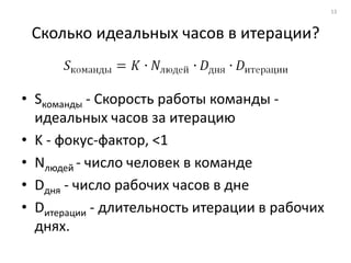13



 Сколько идеальных часов в итерации?


• Sкоманды - Скорость работы команды -
  идеальных часов за итерацию
• K - фокус-фактор, <1
• Nлюдей - число человек в команде
• Dдня - число рабочих часов в дне
• Dитерации - длительность итерации в рабочих
  днях.
 