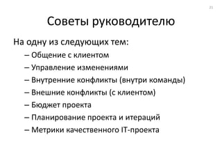 21



       Советы руководителю
На одну из следующих тем:
  – Общение с клиентом
  – Управление изменениями
  – Внутренние конфликты (внутри команды)
  – Внешние конфликты (с клиентом)
  – Бюджет проекта
  – Планирование проекта и итераций
  – Метрики качественного IT-проекта
 