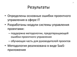 26



               Результаты
• Определены основные ошибки проектного
  управления в сфере IT
• Разработаны модули системы управления
  проектами:
  – поддержка методологии, предотвращающей
    ошибки проектного управления
  – обучающая часть для руководителей проектов
• Методология реализована в виде SaaS-
  приложения
 