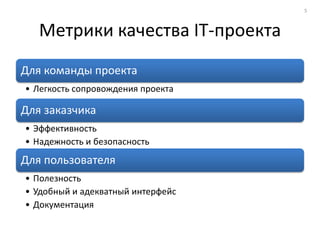 5



   Метрики качества IT-проекта
Для команды проекта
• Легкость сопровождения проекта

Для заказчика
• Эффективность
• Надежность и безопасность
Для пользователя
• Полезность
• Удобный и адекватный интерфейс
• Документация
 