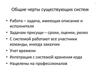 7



  Общие черты существующих систем

• Работа – задача, имеющая описание и
  исполнителя
• Задачам присущи – сроки, оценки, релиз
• С системой работают все участники
  команды, иногда заказчик
• Учет времени
• Интеграция с системой хранения кода
• Нацелены на профессионалов
 
