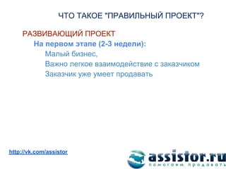 ЧТО ТАКОЕ "ПРАВИЛЬНЫЙ ПРОЕКТ"?

     РАЗВИВАЮЩИЙ ПРОЕКТ
       На первом этапе (2-3 недели):
          Малый бизнес,
          Важно легкое взаимодействие с заказчиком
          Заказчик уже умеет продавать




Мы ВКонтакте:
http://vk.com/assistor
 