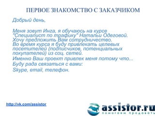 ПЕРВОЕ ЗНАКОМСТВО С ЗАКАЗЧИКОМ
   Добрый день,

   Меня зовут Инга, я обучаюсь на курсе
   "Специалист по трафику" Натальи Одеговой.
   Хочу предложить Вам сотрудничество.
   Во время курса я буду привлекать целевых
   посетителей (подписчиков, потенциальных
   покупателей) из соц. сетей.
   Именно Ваш проект привлек меня потому что...
   Буду рада связаться с вами:
   Skype, email, телефон.




Мы ВКонтакте:
http://vk.com/assistor
 