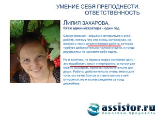 УМЕНИЕ СЕБЯ ПРЕПОДНЕСТИ.
                                 ОТВЕТСТВЕННОСТЬ
                           ЛИЛИЯ ЗАХАРОВА,
                           Стаж администратора - один год

                           Самое главное - серьезно относиться к этой
                           работе, потому что это очень интересная, но
                           вместе с тем и ответственная работа, которая
                           требует действительно полной отдачи, и тогда
                           результаты не заставят себя ждать.

                           Ну и конечно, на первых порах основная цель -
                           это наработать опыт и портфолио, а потом уже
                           можно выбирать проекты исключетельно для
                           души. Работы действительно очень много для
                           того, кто ее не боится и ответственно к ней
                           относится, но и вознаграждение за труд
                           достойное.




   Мы ВКонтакте:
http://vk.com/assistor
 