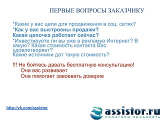 ПЕРВЫЕ ВОПРОСЫ ЗАКАЗЧИКУ

   *Какие у вас цели для продвижения в соц. сетях?
   *Как у вас выстроены продажи?
   Какая цепочка работает сейчас?
   *Инвестируете ли вы уже в рекламув Интернет? В
   какую? Какая стоимость контакта Вас
   удовлетворяет?
   Какие источники дат такую стоимость?
   !!! Не бойтесь давать бесплатную консультацию!
        Она вас развивает
        Она помогает завоевать доверие




Мы ВКонтакте:
http://vk.com/assistor
 