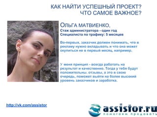КАК НАЙТИ УСПЕШНЫЙ ПРОЕКТ?
                                  ЧТО САМОЕ ВАЖНОЕ?

                           ОЛЬГА МАТВИЕНКО,
                           Стаж администратора - один год
                           Специалиста по трафику: 5 месяцев

                           Во-первых, заказчик должен понимать, что в
                           рекламу нужно вкладывать и что она может
                           окупиться не в первый месяц, например.



                           У меня принцип - всегда работать на
                           результат и качественно. Тогда у тебя будут
                           положительны. отзывы, а это в свою
                           очередь, поможет выйти на более высокий
                           уровень заказчиков и заработка.




Мы ВКонтакте:
http://vk.com/assistor
 