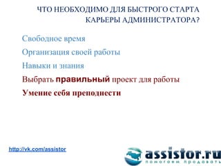 ЧТО НЕОБХОДИМО ДЛЯ БЫСТРОГО СТАРТА
                    КАРЬЕРЫ АДМИНИСТРАТОРА

     Свободное время
     Организация своей работы
     Навыки и знания
     Выбрать правильный проект для работы
     Умение себя преподнести




Мы ВКонтакте:
http://vk.com/assistor
 