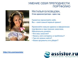 УМЕНИЕ СЕБЯ ПРЕПОДНЕСТИ.
                                       ПОРТФОЛИО
                           НАТАЛЬЯ БУХОВЦОВА,
                           Стаж администратора - один год


                           Грамотно презентуйте себя.
                           Вы – свой самый первый проект!

                           Применяйте навыки админа в оформлении
                           портфолио и при поисках заказчика.
                           Обязательно узнайте:
                           • Кто ваш заказчик?
                           • Какие у него интересы и проблемы?
                           • Где его можно найти?
                           • Какие аргументы его убедят?




Мы ВКонтакте:
http://vk.com/assistor
 