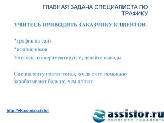 ГЛАВНАЯ ЗАДАЧА СПЕЦИАЛИСТА ПО
                                        ТРАФИКУ
   УЧИТЕСЬ ПРИВОДИТЬ ЗАКАЗЧИКУ КЛИЕНТОВ

     трафик на сайт
     подписчиков
   Учитесь экспериментируйте делайте выводы

   Специалситу платят тогда когда с его помощью
   зарабатывают больше чем платят



Мы ВКонтакте:
http://vk.com/assistor
 