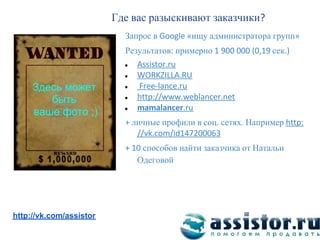 Где вас разыскивают заказчики
                           Запрос в          ищу администратора групп
                           Результатов примерно                  сек
                           ●

                           ●

     Здесь может           ●

        быть               ●

                           ●
     ваше фото ;)
                               личные профили в соц сетях Например

                                 способов найти заказчика от Натальи
                                Одеговой




Мы ВКонтакте:
http://vk.com/assistor
 