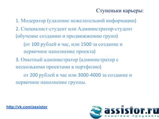 Ступеньки карьеры
       Модератор удаление нежелательной информации
      Специалист студент или Администратор студент
     обучение созданию и продвижжению групп
          от   рублей в час или     за создание и
         первичное наполнение проекта
      Опытный администратор администратор с
    несколькими проектами в портфолио
       от    рублей в час или           за создание и
    первичное наполнение группы


Мы ВКонтакте:
http://vk.com/assistor
 