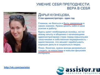 УМЕНИЕ СЕБЯ ПРЕПОДНЕСТИ.
                                       ВЕРА В СЕБЯ
                         ДАРЬЯ КУЗНЕЦОВА,
                         Стаж администратора - один год

                         Главное, не бояться и быть уверенным в
                         своих знаниях. Нужно ценить себя и свои
                         усилия и работу.
                         Курсы дают необходимые основы, но по-
                         моему опыту и общению с начинающими
                         администраторами страх перед серьезными
                         заказчиками и собственная неуверенность -
                         единственное, что мешает зарабатывать
                         хорошие деньги в социальных медиа.
                         Плюс. Конечно, нужно всегда развиваться
                         следить за новостями и новыми фишками
                         интернета.




Мы ВКонтакте:
http://vk.com/assistor
 