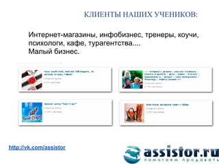 КЛИЕНТЫ НАШИХ УЧЕНИКОВ

       Интернет-магазины, инфобизнес, тренеры, коучи,
       психологи, кафе, турагентства....
       Малый бизнес.




Мы ВКонтакте:
http://vk.com/assistor
 