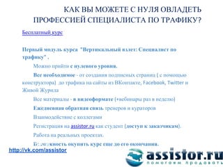КАК ВЫ МОЖЕТЕ С НУЛЯ ОВЛАДЕТЬ
        ПРОФЕССИЕЙ СПЕЦИАЛИСТА ПО ТРАФИКУ
    Бесплатный курс


    Первый модуль курса Вертикальный взлет Специалист по
    трафику
         Можно прийти с нулевого уровня
        Все необходимое от создания подписных страниц с помощью
    конструктора до трафика на сайты из ВКонтакте              и
    Живой Журнла
         Все материалы в видеоформате     вебинары раз в неделю
         Ежедневная обратная связь тренеров и кураторов
         Взаимодействие с коллегами
         Регистрация на          как студент доступ к заказчикам
         Работа на реальных проектах
Мы ВКонтакте:
          Возможность окупить курс еще до его окончания
http://vk.com/assistor
 