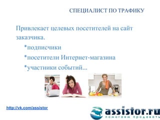 СПЕЦИАЛИСТ ПО ТРАФИКУ


     Привлекает целевых посетителей на сайт
     заказчика
           подписчики
           посетители Интернет магазина
           участники событий




Мы ВКонтакте:
http://vk.com/assistor
 