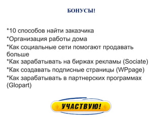 БОНУСЫ


*10 способов найти заказчика
*Организация работы дома
*Как социальные сети помогают продавать
больше
*Как зарабатывать на биржах рекламы (Sociate)
*Как создавать подписные страницы (WPpage)
*Как зарабатывать в партнерских программах
(Glopart)
 