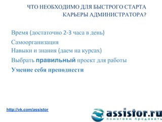 ЧТО НЕОБХОДИМО ДЛЯ БЫСТРОГО СТАРТА
                    КАРЬЕРЫ АДМИНИСТРАТОРА


  Время достаточно       часа в день
  Самоорганизация
  Навыки и знания даем на курсах
  Выбрать правильный проект для работы
  Умение себя преподнести




Мы ВКонтакте:
http://vk.com/assistor
 