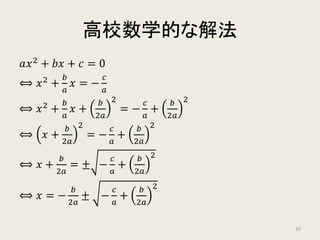 高校数学的な解法
𝑎𝑎𝑥𝑥2
+ 𝑏𝑏𝑏𝑏 + 𝑐𝑐 = 0
⟺ 𝑥𝑥2 +
𝑏𝑏
𝑎𝑎
𝑥𝑥 = −
𝑐𝑐
𝑎𝑎
⟺ 𝑥𝑥2
+
𝑏𝑏
𝑎𝑎
𝑥𝑥 +
𝑏𝑏
2𝑎𝑎
2
= −
𝑐𝑐
𝑎𝑎
+
𝑏𝑏
2𝑎𝑎
2
⟺ 𝑥𝑥 +
𝑏𝑏
2𝑎𝑎
2
= −
𝑐𝑐
𝑎𝑎
+
𝑏𝑏
2𝑎𝑎
2
⟺ 𝑥𝑥 +
𝑏𝑏
2𝑎𝑎
= ± −
𝑐𝑐
𝑎𝑎
+
𝑏𝑏
2𝑎𝑎
2
⟺ 𝑥𝑥 = −
𝑏𝑏
2𝑎𝑎
± −
𝑐𝑐
𝑎𝑎
+
𝑏𝑏
2𝑎𝑎
2
16
 