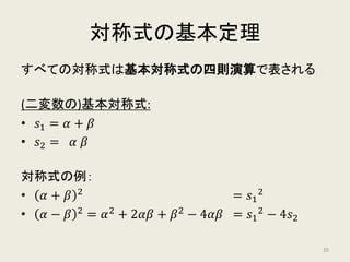 対称式の基本定理
すべての対称式は基本対称式の四則演算で表される
(二変数の)基本対称式:
• 𝑠𝑠1 = 𝛼𝛼 + 𝛽𝛽
• 𝑠𝑠2 = 𝛼𝛼 𝛽𝛽
対称式の例：
• 𝛼𝛼 + 𝛽𝛽 2
= 𝑠𝑠1
2
• 𝛼𝛼 − 𝛽𝛽 2
= 𝛼𝛼2
+ 2𝛼𝛼𝛼𝛼 + 𝛽𝛽2
− 4𝛼𝛼𝛼𝛼 = 𝑠𝑠1
2 − 4𝑠𝑠2
20
 