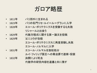 ガロア略歴
• 1811年 パリ郊外に生まれる
• 1823年 パリの名門リセ・ルイ＝ル＝グランに入学
• 1828年 エコール・ポリテクニクスを受験するも失敗
リシャールと出会う
• 1829年 代数方程式に関する第一論文を投稿
• 1829年 父ニコラが自殺
エコール・ポリテクニクスに再度受験し失敗
エコール・ノルマルに入学
• 1831年 エコール・ノルマルを放校処分
ルイ・フィリップ国王への脅迫罪で逮捕・投獄
• 1832年 決闘により死去
代数学の研究内容を遺書と共に残す
4
 