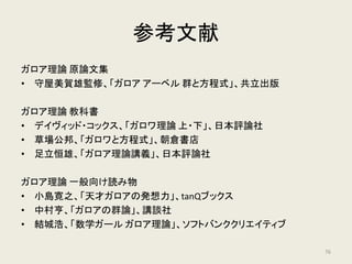 まとめ
• 方程式のガロア理論
方程式と群を結びつけ、群に基づいて方程式の可
解性を説明できる代数的手法
• 五次方程式の解法
五次の交代群は単純群かつ巡回群でない
⇔ ラグランジュ・リゾルベントは存在しない
⇔ 解の公式は存在しない
76
 