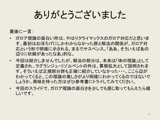 参考文献
ガロア理論 原論文集
• 守屋美賀雄監修、「ガロア アーベル 群と方程式」、共立出版
ガロア理論 教科書
• デイヴィッド・コックス、「ガロワ理論 上・下」、日本評論社
• 草場公邦、「ガロワと方程式」、朝倉書店
• 足立恒雄、「ガロア理論講義」、日本評論社
ガロア理論 一般向け読み物
• 小島寛之、「天才ガロアの発想力」、tanQブックス
• 中村亨、「ガロアの群論」、講談社
• 結城浩、「数学ガール ガロア理論」、ソフトバンククリエイティブ
77
 
