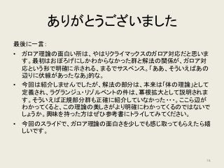 ありがとうございました
最後に一言：
• ガロア理論の面白い所は、やはりクライマックスのガロア対応だと思いま
す。最初はおぼろげにしかわからなかった群と解法の関係が、ガロア対
応という形で明確に示される、まるでサスペンス。「ああ、そういえばあの
辺りに伏線があったなあ」的な。
• 今回は紹介しませんでしたが、解法の部分は、本来は「体の理論」として
定義され、ラグランジュ・リゾルベントの件は、冪根拡大として説明されま
す。そういえば正規部分群も正確に紹介していなかった・・・。ここら辺が
わかってくると、この理論の美しさがより明確にわかってくるのではないで
しょうか。興味を持った方はぜひ参考書にトライしてみてください。
• 今回のスライドで、ガロア理論の面白さを少しでも感じ取ってもらえたら嬉
しいです。
78
 