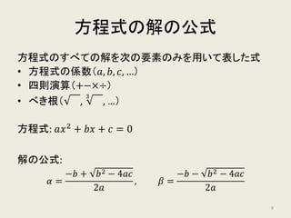 方程式の解の公式
方程式のすべての解を次の要素のみを用いて表した式
• 方程式の係数（𝑎𝑎, 𝑏𝑏, 𝑐𝑐, …）
• 四則演算（+, −,×,÷）
• べき根（ ,
3
, …）
方程式: 𝑎𝑎𝑥𝑥2
+ 𝑏𝑏𝑏𝑏 + 𝑐𝑐 = 0
解の公式:
𝛼𝛼 =
−𝑏𝑏 + 𝑏𝑏2 − 4𝑎𝑎𝑎𝑎
2𝑎𝑎
, 𝛽𝛽 =
−𝑏𝑏 − 𝑏𝑏2 − 4𝑎𝑎𝑎𝑎
2𝑎𝑎
9
 