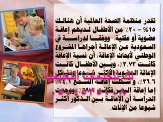 ‫ذقت ٍْظَح اىصحح اىؼادلٍح وُ ْٕاىةل‬
‫51% – 02% ٍِ افطفةاه ىةتٌٌٖ اػاقةح‬
‫ػضٌ٘ح وٗ ػقيٍح. ٗٗفقةةةةا ىت اوةةةةح أ‬
‫اىسؼ٘أٌح ػةِ اإلػاقةح وجوإةا ادلعةوٗع‬
‫اى٘طًْ فحباز اإلػاقحإ وُ ّسثح اإلػاقح‬
‫ماّةةد 37.3%إ ٗتةةأل افطفةةاه ماّةةد‬
    ‫ة‬      ‫ة‬          ‫ة‬                ‫ة‬
‫اإلػاقح اىؼضٌ٘ح افمثةو يةٍ٘ػا ٗذعةنو‬
‫6.63%إ ٗ ي ةنيد اػاق ةح اىس ةَغ 1.42%‬
           ‫ة‬      ‫ة‬           ‫ة‬
‫اٍا اػاقح اىثصو فناّد 9.92%. ٗٗجتخ‬
‫اىت او ةح وُ اإلػاق ةح ت ةأل اى ةذم٘ ومث ةو‬
 ‫ة‬          ‫ة‬     ‫ة ة‬              ‫ة‬
                       ‫يٍ٘ػا ٍِ اإلّاز.‬
 
