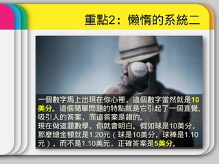 重點2：懶惰的系統二




一個數字馬上出現在你心裡，這個數字當然就是10
美分。這個簡單問題的特點就是它引起了一個直覺、
吸引人的答案，而這答案是錯的。
現在做這題數學，你就會明白。假如球是10美分，
那麼總金額就是1.20元（球是10美分，球棒是1.10
元），而不是1.10美元，正確答案是5美分。
 