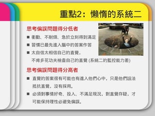 重點2：懶惰的系統二
思考偏誤問題得分低者
 衝動、不耐煩、急於立刻得到滿足
 習慣已最先進入腦中的答案作答
 太自信太相信自己的直覺，
 不肯多花功夫檢查自己的直覺 (系統二的監控能力差)

思考偏誤問題得分高者
 直覺的答案很有可能也有進入他們心中，只是他們設法
 抵抗直覺，沒有採用。
 必須對事情好奇、投入、不滿足現況，對直覺存疑，才
 可能保持理性必避免偏誤。
 