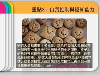 重點3：自我控制與認知能力




研究人員找來數十名兒童，讓他們每個人單獨呆在
一個只有一張桌子和一把椅子的小房間裡，桌子上
的托盤裡有這些兒童愛吃的東西——棉花糖、曲奇
或是餅乾棒。 研究人員告訴他們可以馬上吃掉棉花
糖，或者等研究人員回來時再吃還可以再得到一顆
棉花糖做為獎勵。（影片：http://youtu.be/Yo4WF3cSd9Q）
 