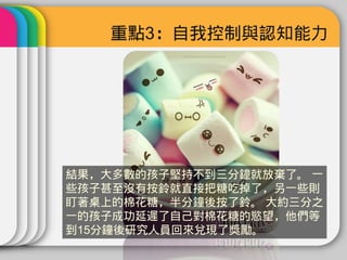 重點3：自我控制與認知能力




結果，大多數的孩子堅持不到三分鐘就放棄了。 一
些孩子甚至沒有按鈴就直接把糖吃掉了，另一些則
盯著桌上的棉花糖，半分鐘後按了鈴。 大約三分之
一的孩子成功延遲了自己對棉花糖的慾望，他們等
到15分鐘後研究人員回來兌現了獎勵。
 