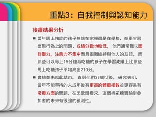 重點3：自我控制與認知能力
後續結果分析
 當年馬上按鈴的孩子無論在家裡還是在學校，都更容易
 出現行為上的問題，成績分數也較低。 他們通常難以面
 對壓力、注意力不集中而且很難維持與他人的友誼。 而
 那些可以等​​上15分鐘再吃糖的孩子在學習成績上比那些
 馬上吃糖孩子平均高出210分。
 實驗並未就此結束。 直到他們35歲以後。 研究表明，
 當年不能等待的人成年後有更高的體重指數並更容易有
 吸毒方面的問題。在米歇爾看來，這個棉花糖實驗對參
 加者的未來有很強的預測性。
 